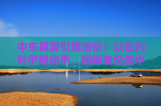 中东局势引爆油价！以色列对伊朗动手，国际油价盘中急拉13%