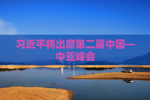 习近平将出席第二届中国—中亚峰会