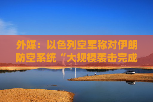 外媒：以色列空军称对伊朗防空系统“大规模袭击完成”