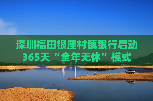 深圳福田银座村镇银行启动365天“全年无休”模式