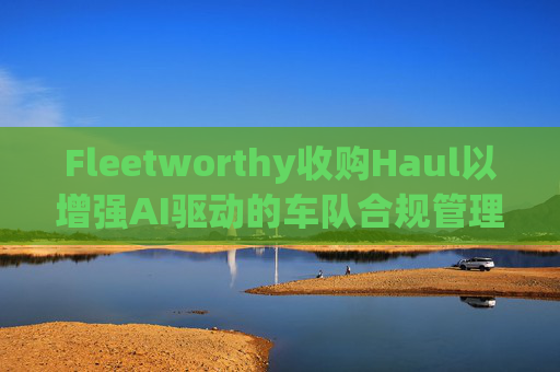Fleetworthy收购Haul以增强AI驱动的车队合规管理