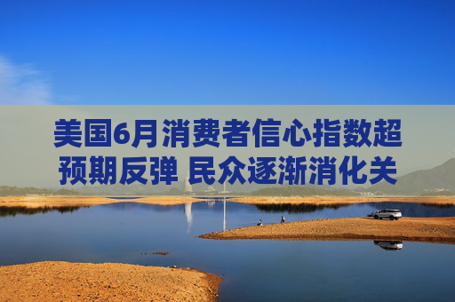 美国6月消费者信心指数超预期反弹 民众逐渐消化关税冲击