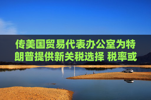 传美国贸易代表办公室为特朗普提供新关税选择 税率或低于20%
