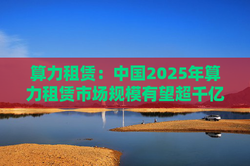 算力租赁：中国2025年算力租赁市场规模有望超千亿  第1张