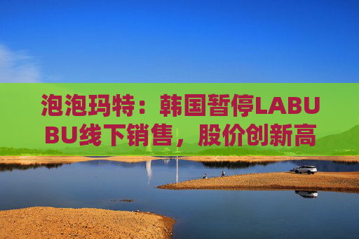 泡泡玛特：韩国暂停LABUBU线下销售，股价创新高