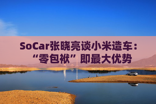SoCar张晓亮谈小米造车：“零包袱”即最大优势