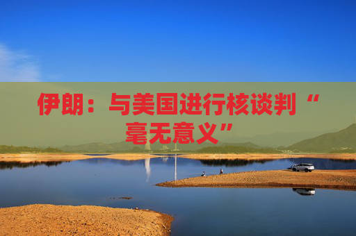 伊朗：与美国进行核谈判“毫无意义”
