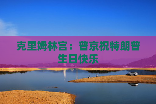克里姆林宫：普京祝特朗普生日快乐