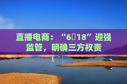直播电商：“6・18”迎强监管，明确三方权责