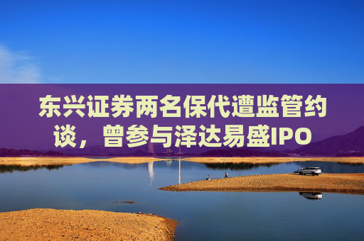 东兴证券两名保代遭监管约谈，曾参与泽达易盛IPO
