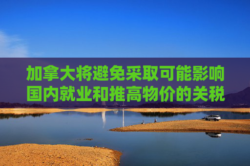 加拿大将避免采取可能影响国内就业和推高物价的关税反制措施