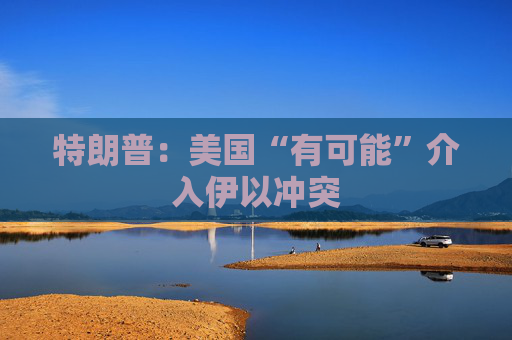 特朗普：美国“有可能”介入伊以冲突