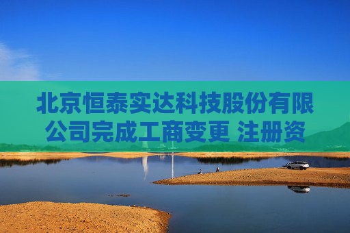 北京恒泰实达科技股份有限公司完成工商变更 注册资本增至5710万元