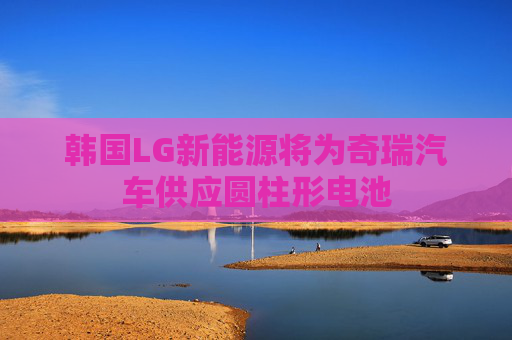 韩国LG新能源将为奇瑞汽车供应圆柱形电池