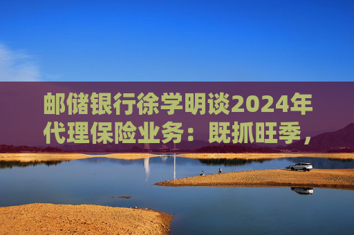 邮储银行徐学明谈2024年代理保险业务：既抓旺季，也抓全年持盈和业务转型，效果已经初步显现