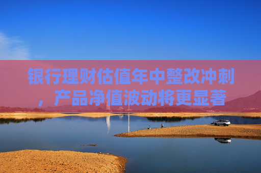 银行理财估值年中整改冲刺，产品净值波动将更显著