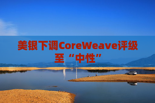 美银下调CoreWeave评级至“中性”  第1张
