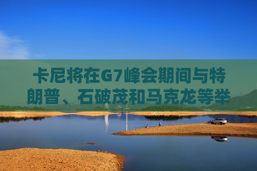 卡尼将在G7峰会期间与特朗普、石破茂和马克龙等举行双边会晤