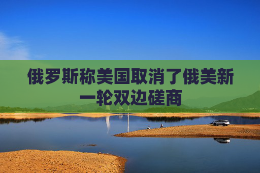 俄罗斯称美国取消了俄美新一轮双边磋商