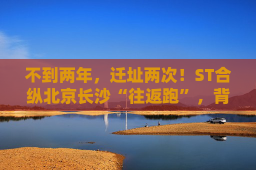 不到两年，迁址两次！ST合纵北京长沙“往返跑”，背后暴露诸多问题！