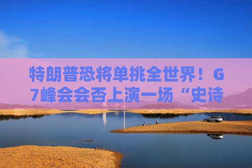 特朗普恐将单挑全世界！G7峰会会否上演一场“史诗级”争吵？