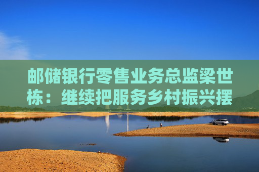 邮储银行零售业务总监梁世栋：继续把服务乡村振兴摆在战略突出位置