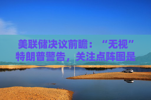 美联储决议前瞻：“无视”特朗普警告，关注点阵图是否会有变化