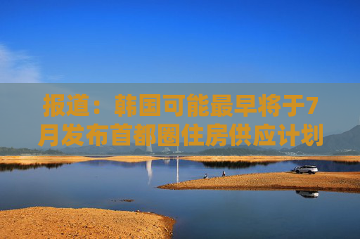 报道：韩国可能最早将于7月发布首都圈住房供应计划