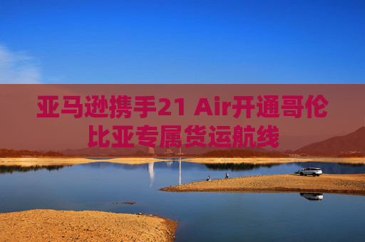 亚马逊携手21 Air开通哥伦比亚专属货运航线