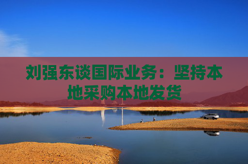 刘强东谈国际业务：坚持本地采购本地发货