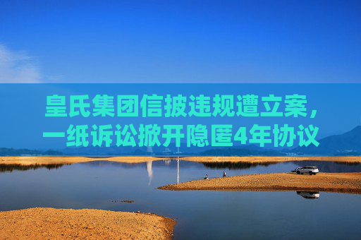 皇氏集团信披违规遭立案，一纸诉讼掀开隐匿4年协议  第1张