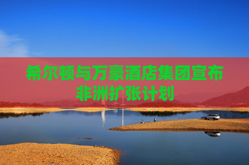 希尔顿与万豪酒店集团宣布非洲扩张计划