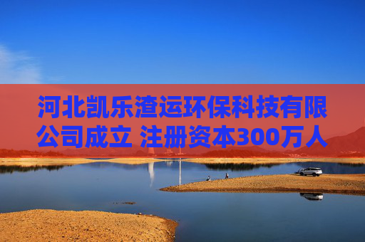 河北凯乐渣运环保科技有限公司成立 注册资本300万人民币