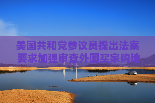 美国共和党参议员提出法案 要求加强审查外国买家购地