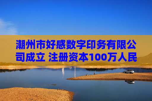 潮州市好感数字印务有限公司成立 注册资本100万人民币