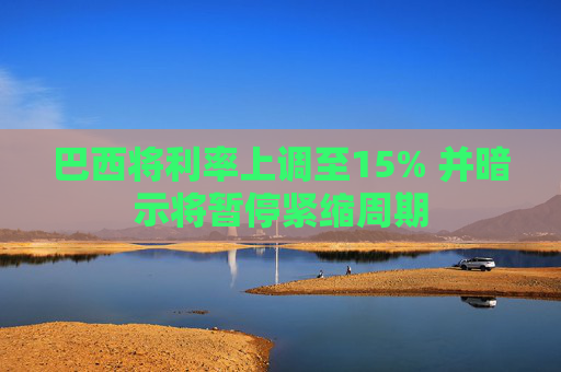 巴西将利率上调至15% 并暗示将暂停紧缩周期