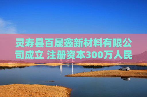 灵寿县百晟鑫新材料有限公司成立 注册资本300万人民币