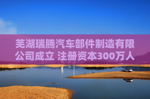 芜湖瑞腾汽车部件制造有限公司成立 注册资本300万人民币