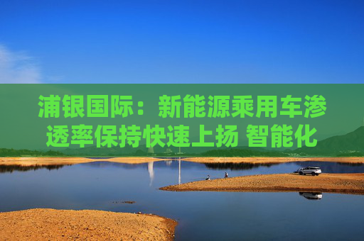 浦银国际：新能源乘用车渗透率保持快速上扬 智能化增量零部件产业链同步大涨