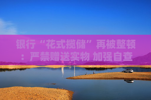 银行“花式揽储”再被整顿：严禁赠送实物 加强自查