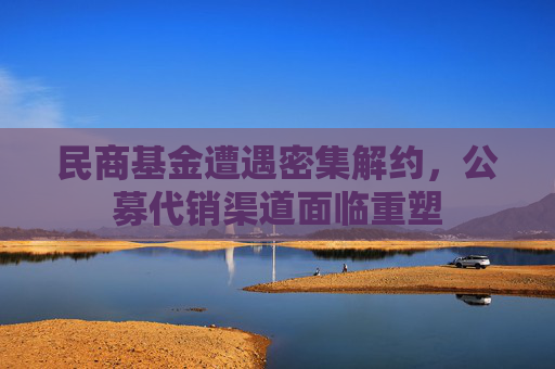 民商基金遭遇密集解约，公募代销渠道面临重塑