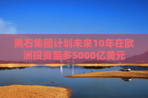 黑石集团计划未来10年在欧洲投资至多5000亿美元