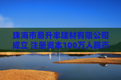 珠海市易升丰建材有限公司成立 注册资本100万人民币