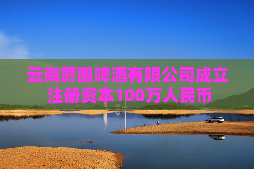 云南蘑酿啤酒有限公司成立 注册资本100万人民币