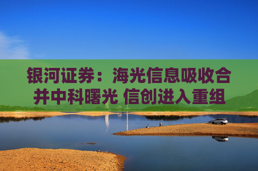 银河证券：海光信息吸收合并中科曙光 信创进入重组快车道
