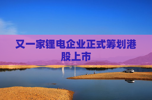 又一家锂电企业正式筹划港股上市