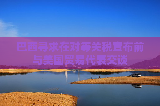 巴西寻求在对等关税宣布前与美国贸易代表交谈