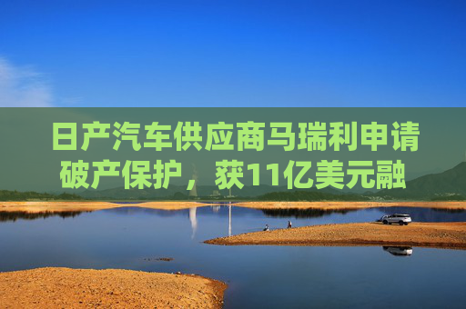日产汽车供应商马瑞利申请破产保护，获11亿美元融资承诺