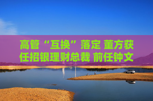 高管“互换”落定 董方获任招银理财总裁 前任钟文岳已回归招商基金