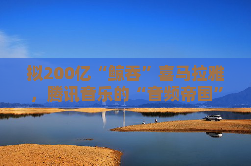 拟200亿“鲸吞”喜马拉雅，腾讯音乐的“音频帝国”呼之欲出